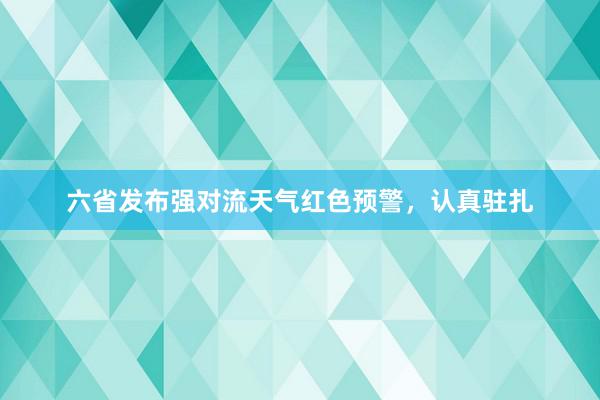 六省发布强对流天气红色预警，认真驻扎